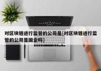 对区块链进行监管的公司是[对区块链进行监管的公司是国企吗]