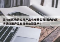 国内的区块链应用产品有哪些公司[国内的区块链应用产品有哪些公司生产]